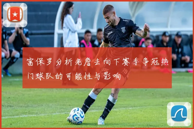 富保罗分析老詹去向下赛季争冠热门球队的可能性与影响