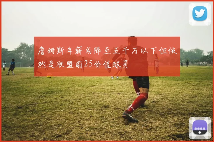 詹姆斯年薪或降至五千万以下但依然是联盟前25价值球员