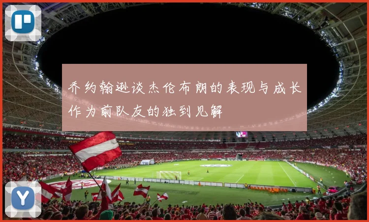 乔约翰逊谈杰伦布朗的表现与成长作为前队友的独到见解