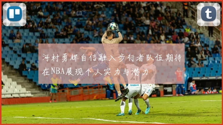 河村勇辉自信融入步行者队伍期待在NBA展现个人实力与潜力