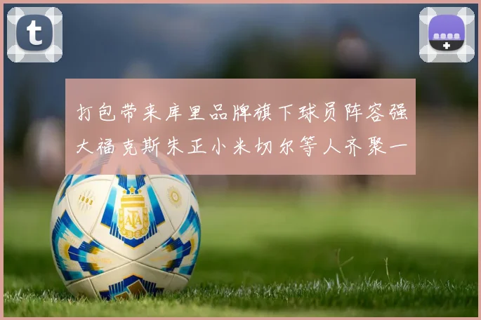 打包带来库里品牌旗下球员阵容强大福克斯朱正小米切尔等人齐聚一堂