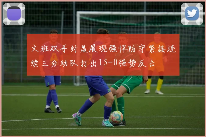 文班双手封盖展现强悍防守紧接连续三分助队打出15-0强势反击