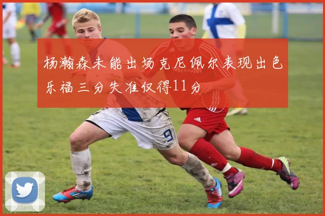 杨瀚森未能出场克尼佩尔表现出色乐福三分失准仅得11分