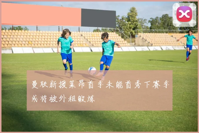 曼联新援莱昂首季未能首秀下赛季或将被外租锻炼