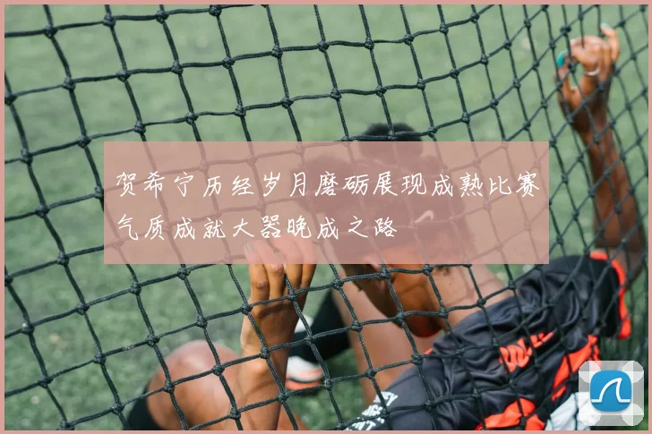 贺希宁历经岁月磨砺展现成熟比赛气质成就大器晚成之路