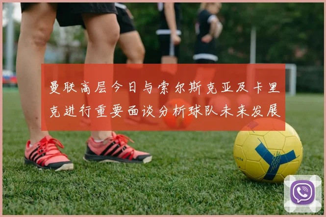 曼联高层今日与索尔斯克亚及卡里克进行重要面谈分析球队未来发展方向