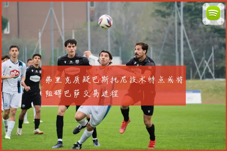弗里克质疑巴斯托尼技术特点或将阻碍巴萨交易进程