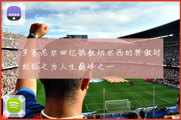 罗塞尼尔回忆执教切尔西的骄傲时刻称之为人生巅峰之一