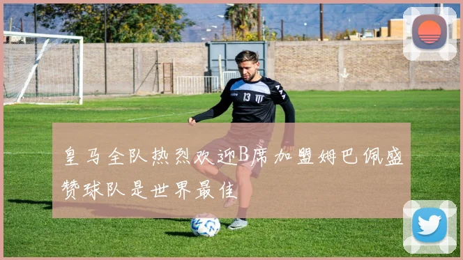皇马全队热烈欢迎B席加盟姆巴佩盛赞球队是世界最佳