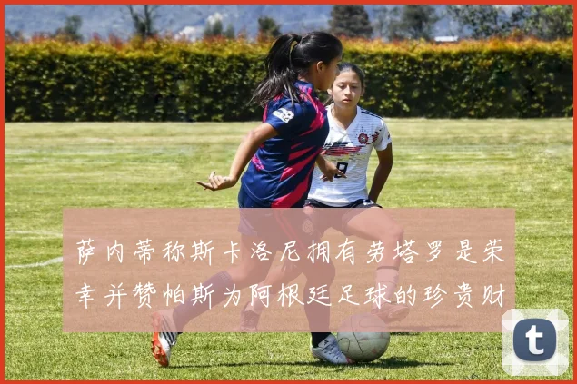 萨内蒂称斯卡洛尼拥有劳塔罗是荣幸并赞帕斯为阿根廷足球的珍贵财富