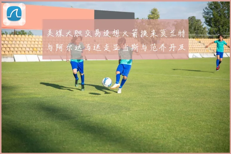 美媒大胆交易设想火箭换来莫兰特与阿尔达马送走亚当斯与范乔丹及两个选秀权