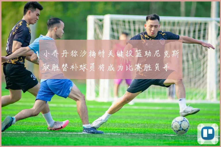 小乔丹称沙梅特关键投篮助尼克斯取胜替补球员将成为比赛胜负手