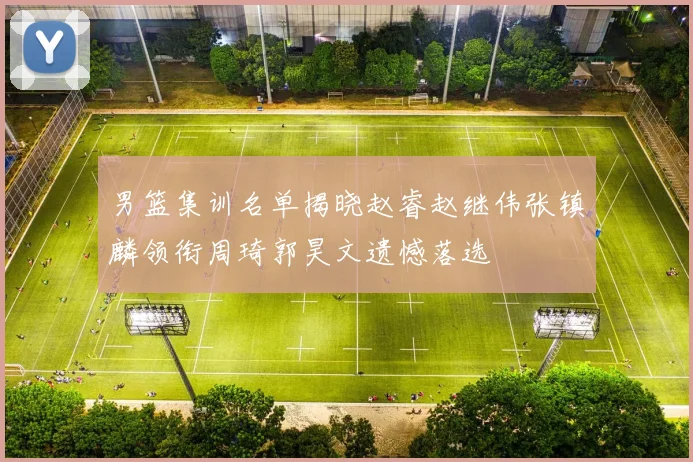 男篮集训名单揭晓赵睿赵继伟张镇麟领衔周琦郭昊文遗憾落选