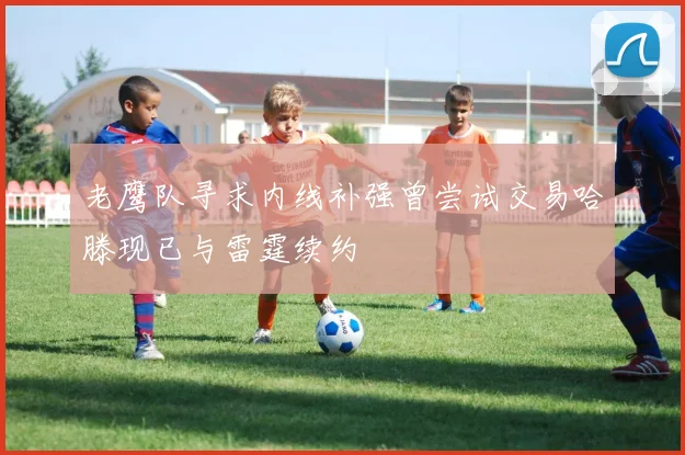 老鹰队寻求内线补强曾尝试交易哈滕现已与雷霆续约