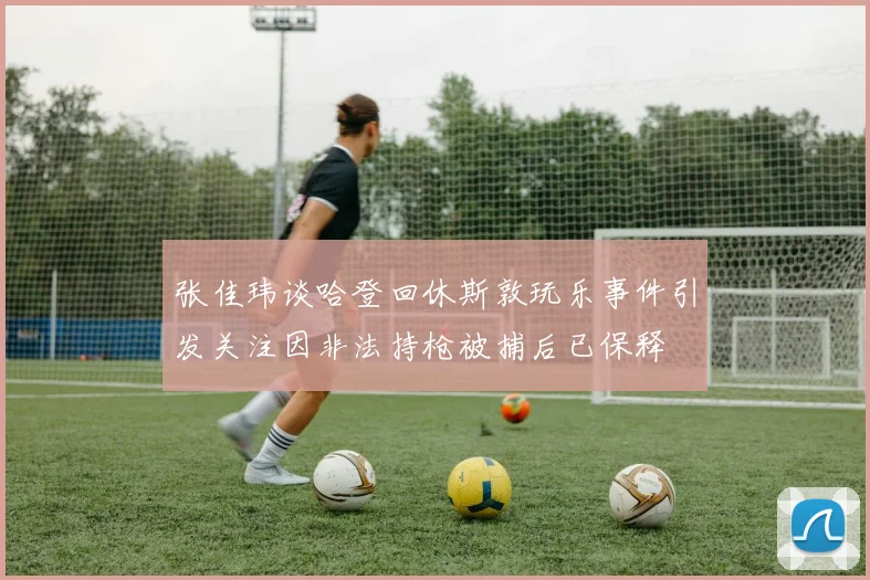 张佳玮谈哈登回休斯敦玩乐事件引发关注因非法持枪被捕后已保释