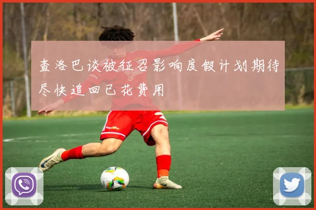 查洛巴谈被征召影响度假计划期待尽快追回已花费用