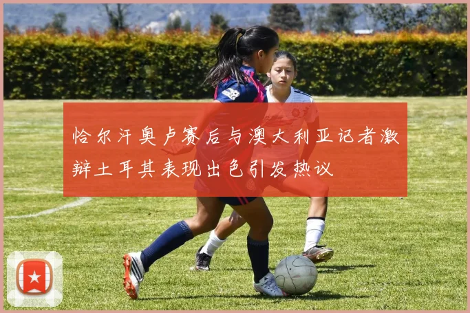 恰尔汗奥卢赛后与澳大利亚记者激辩土耳其表现出色引发热议