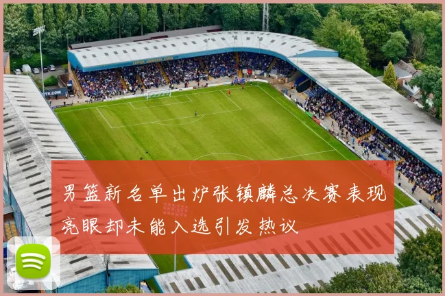 男篮新名单出炉张镇麟总决赛表现亮眼却未能入选引发热议